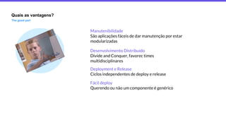 Quais as vantagens?
The good part
Deployment e Release
Ciclos independentes de deploy e release
Fácil deploy
Querendo ou não um componente é genérico
Manutenibilidade
São aplicações fáceis de dar manutenção por estar
modularizadas
Desenvolvimento Distribuído
Divide and Conquer, favorec times
multidisciplinares
 