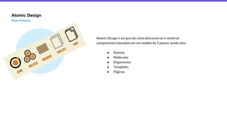 Atomic Design
Boas Práticas
Atomic Design é um guia de como desconstruir e construir
componentes baseados em um modelo de 5 passos, sendo eles:
● Átomos
● Moléculas
● Organismos
● Templates
● Páginas
 