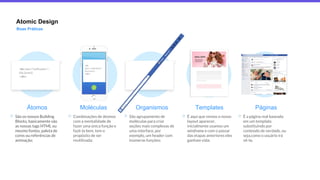Atomic Design
Boas Práticas
<div class=”notification”>
Olá, {{user}}
</div>
Átomos
São os nossos Building
Blocks, basicamente são
as nossas tags HTML ou
mesmo fontes, paleta de
cores ou referências de
animação;
Moléculas
Combinações de átomos
com a mentalidade de
fazer uma única função e
fazê-la bem, tem o
propósito de ser
reutilizada;
Organismos
São agrupamento de
moléculas para criar
seções mais complexas de
uma interface, por
exemplo, um header com
inúmeras funções;
Templates
É aqui que vemos o nosso
layout aparecer,
inicialmente usamos um
wireframe e com o passar
das etapas anteriores eles
ganham vida;
Páginas
É a página real baseada
em um template,
substituindo por
conteúdo de verdade, ou
seja,como o usuário irá
vê-la;
<div
class=”notification”>
Olá, {{user}}
</div>
 