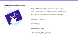 Block Element Modifier - BEM
Boas Práticas
A sigla BEM significa block, element, modifier e segue
essas propriedades para definir uma nova metodologia
de criação de nomes para classes de folhas de estilo.
A estrutura é simples:
.elementopai,
.elementopai__filho,
.elementopai__filho- -primeiro
 