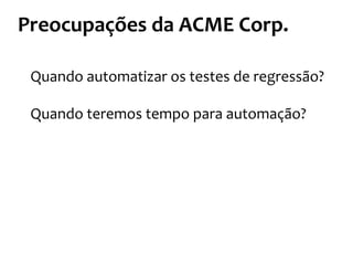 Preocupações	
  da	
  ACME	
  Corp.	
  
Quando	
  automatizar	
  os	
  testes	
  de	
  regressão?	
  
	
  
Quando	
  teremos	
  tempo	
  para	
  automação?	
  
 