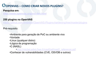 OPENVAS – COMO CRIAR NOVOS PLUGINS?
Pesquisa em:
http://www.openvas.org/nvt-dev.html
250 plugins no OpenVAS
https://github.com/firebitsbr/OpenVAS-Plugins-hardening/tree/master/plugins
Pré-requisito:
•Ambiente para geração de PoC ou ambiente vivo
•Vontade
•Linux (qualquer distro)
•Lógica de programação
•C (NASL)
•http://michel.arboi.free.fr/nasl2ref/nasl2_reference.pdf
•Conhecer de vulnerabilidades (CVE, OSVDB e outros)
 