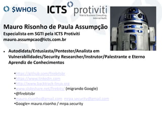 $WHOIS
Mauro Risonho de Paula Assumpção
Especialista em SGTI pela ICTS Protiviti
mauro.assumpcao@icts.com.br
 Autodidata/Entusiasta/Pentester/Analista em
Vulnerabilidades/Security Researcher/Instrutor/Palestrante e Eterno
Aprendiz de Conhecimentos
•https://github.com/firebitsbr
•https://www.linkedin.com
•http://www.backtrack-linux.org
•www.slideshare.net/firebits/ (migrando Google)
•@firebitsbr
•mauro.risonho@gmail.com mrpa.security@gmail.com
•Google+ mauro.risonho / mrpa.security
 