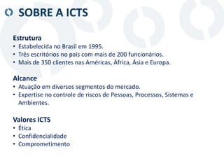 SOBRE A ICTS
Estrutura
• Estabelecida no Brasil em 1995.
• Três escritórios no país com mais de 200 funcionários.
• Mais de 350 clientes nas Américas, África, Ásia e Europa.
Alcance
• Atuação em diversos segmentos do mercado.
• Expertise no controle de riscos de Pessoas, Processos, Sistemas e
Ambientes.
Valores ICTS
• Ética
• Confidencialidade
• Comprometimento
 