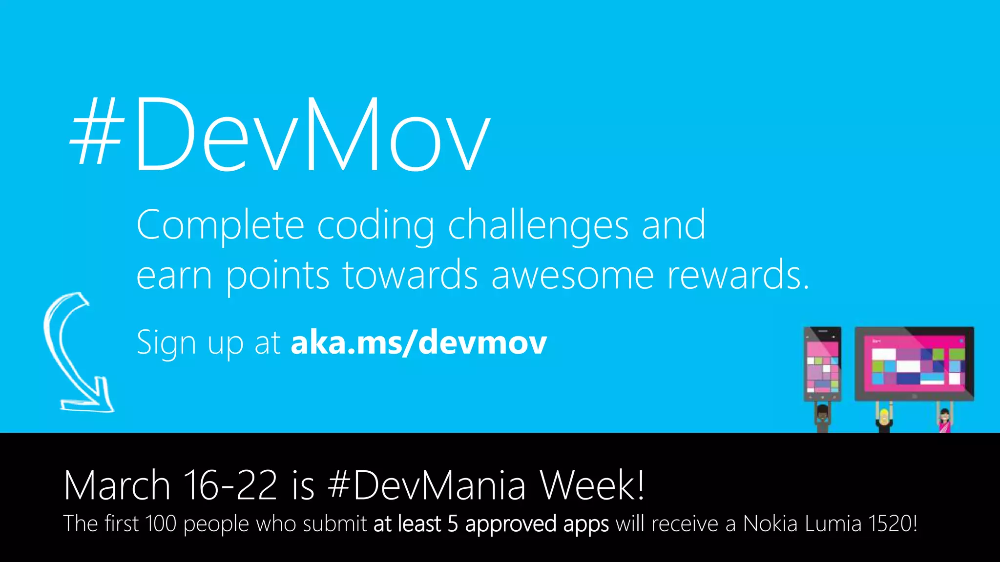 #DevMov
Sign up at aka.ms/devmov
Complete coding challenges and
earn points towards awesome rewards.
March 16-22 is #DevMania Week!
The first 100 people who submit at least 5 approved apps will receive a Nokia Lumia 1520!
 