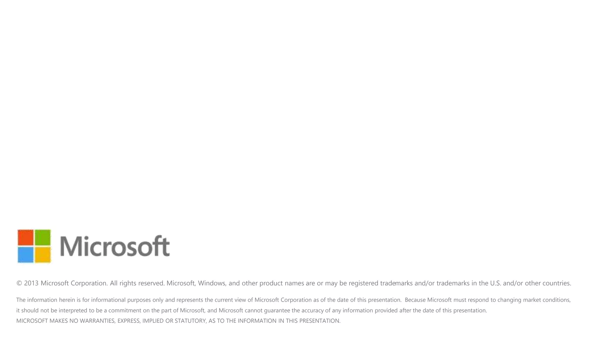 The information herein is for informational purposes only and represents the current view of Microsoft Corporation as of the date of this presentation. Because Microsoft must respond to changing market conditions,
it should not be interpreted to be a commitment on the part of Microsoft, and Microsoft cannot guarantee the accuracy of any information provided after the date of this presentation.
MICROSOFT MAKES NO WARRANTIES, EXPRESS, IMPLIED OR STATUTORY, AS TO THE INFORMATION IN THIS PRESENTATION.
© 2013 Microsoft Corporation. All rights reserved. Microsoft, Windows, and other product names are or may be registered trademarks and/or trademarks in the U.S. and/or other countries.
 