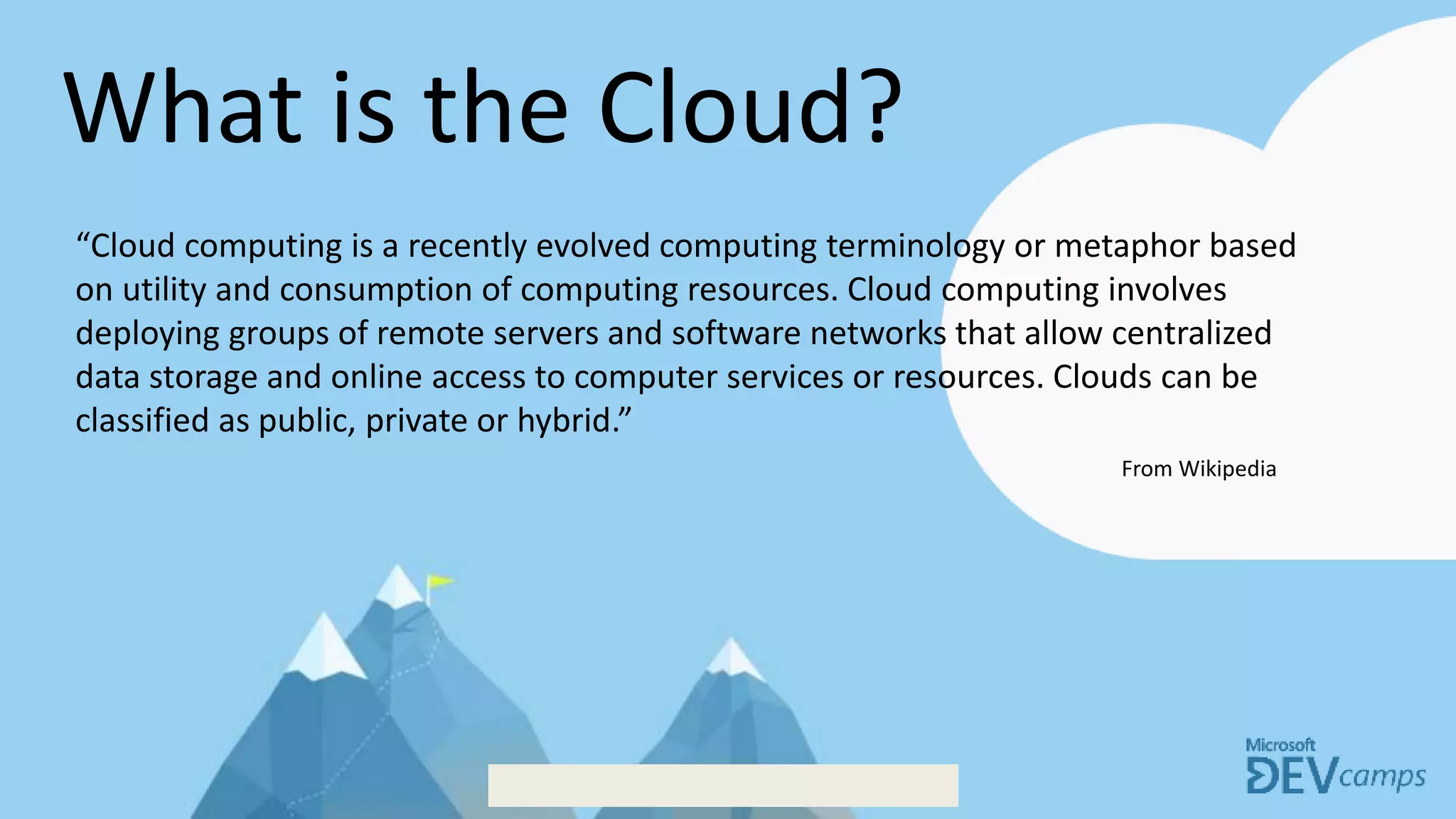 What is the Cloud?
“Cloud computing is a recently evolved computing terminology or metaphor based
on utility and consumption of computing resources. Cloud computing involves
deploying groups of remote servers and software networks that allow centralized
data storage and online access to computer services or resources. Clouds can be
classified as public, private or hybrid.”
From Wikipedia
 