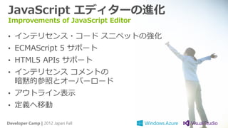 JavaScript エディターの進化
Improvements of JavaScript Editor

• インテリセンス・コード スニペットの強化
• ECMAScript 5 サポート
• HTML5 APIs サポート
• インテリセンス コメントの
   暗黙的参照とオーバーロード
• アウトライン表示
• 定義へ移動

Developer Camp | 2012 Japan Fall
 
