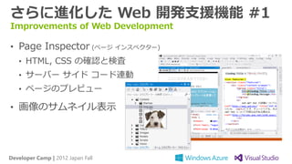 さらに進化した Web 開発支援機能 #1
Improvements of Web Development

• Page Inspector (ページ インスペクター)
   • HTML, CSS の確認と検査
   • サーバー サイド コード連動
   • ページのプレビュー

• 画像のサムネイル表示




Developer Camp | 2012 Japan Fall
 