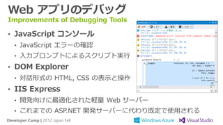 Web アプリのデバッグ
Improvements of Debugging Tools

• JavaScript コンソール
   • JavaScript エラーの確認
   • 入力プロンプトによるスクリプト実行
• DOM Explorer
   • 対話形式の HTML, CSS の表示と操作
• IIS Express
   • 開発向けに最適化された軽量 Web サーバー
   • これまでの ASP.NET 開発サーバーに代わり既定で使用される
Developer Camp | 2012 Japan Fall
 