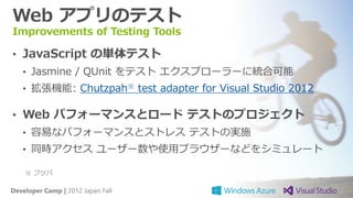 Web アプリのテスト
Improvements of Testing Tools

• JavaScript の単体テスト
   • Jasmine / QUnit をテスト エクスプローラーに統合可能
   • 拡張機能: Chutzpah※ test adapter for Visual Studio 2012

• Web パフォーマンスとロード テストのプロジェクト
   • 容易なパフォーマンスとストレス テストの実施
   • 同時アクセス ユーザー数や使用ブラウザーなどをシミュレート

    ※ フツパ

Developer Camp | 2012 Japan Fall
 