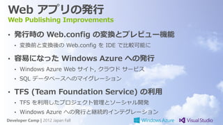 Web アプリの発行
Web Publishing Improvements

• 発行時の Web.config の変換とプレビュー機能
   • 変換前と変換後の Web.config を IDE で比較可能に

• 容易になった Windows Azure への発行
   • Windows Azure Web サイト, クラウド サービス
   • SQL データベースへのマイグレーション

• TFS (Team Foundation Service) の利用
   • TFS を利用したプロジェクト管理とソーシャル開発
   • Windows Azure への発行と継続的インテグレーション
Developer Camp | 2012 Japan Fall
 