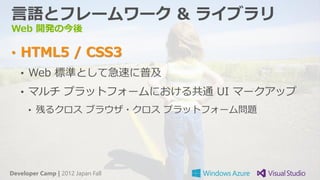 言語とフレームワーク & ライブラリ
Web 開発の今後

• HTML5 / CSS3
   • Web 標準として急速に普及
   • マルチ プラットフォームにおける共通 UI マークアップ
      • 残るクロス ブラウザ・クロス プラットフォーム問題




Developer Camp | 2012 Japan Fall
 