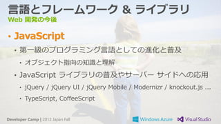 言語とフレームワーク & ライブラリ
Web 開発の今後

• JavaScript
   • 第一級のプログラミング言語としての進化と普及
      • オブジェクト指向の知識と理解

   • JavaScript ライブラリの普及やサーバー サイドへの応用
      • jQuery / jQuery UI / jQuery Mobile / Modernizr / knockout.js ...

      • TypeScript, CoffeeScript


Developer Camp | 2012 Japan Fall
 