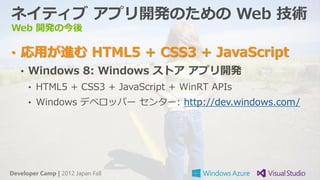 ネイティブ アプリ開発のための Web 技術
Web 開発の今後

• 応用が進む HTML5 + CSS3 + JavaScript
   • Windows 8: Windows ストア アプリ開発
      • HTML5 + CSS3 + JavaScript + WinRT APIs
      • Windows デベロッパー センター: http://dev.windows.com/




Developer Camp | 2012 Japan Fall
 
