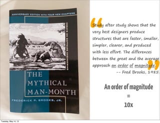 “
”
Study after study shows that the
very best designers produce
structures that are faster, smaller,
simpler, clearer, and produced
with less effort. The differences
between the great and the average
approach an order of magnitude.
-- Fred Brooks, 1985.
Anorderofmagnitude
=
10x
Tuesday, May 14, 13
 