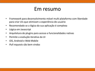 Em resumo
• Framework para desenvolvimento móvel multi plataforma com liberdade
para criar UIs que otimizam a experiência do usuário
• Recomendado se a lógica da sua aplicação é complexa
• Lógica em Javascript
• Arquitetura de plugins para acesso a funcionalidades nativas
• Permite a evolução iterativa da UI
• iOS, Android e Web Mobile
• Pull requests são bem vindos
 