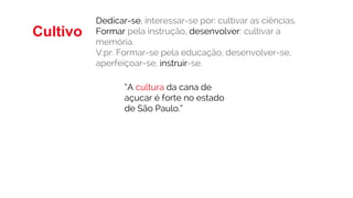 “A cultura da cana de
açucar é forte no estado
de São Paulo.”
Cultivo
Dedicar-se, interessar-se por: cultivar as ciências.
Formar pela instrução, desenvolver: cultivar a
memória.
V.pr. Formar-se pela educação, desenvolver-se,
aperfeiçoar-se, instruir-se.
 