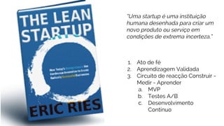 1. Ato de fé
2. Aprendizagem Validada
3. Circuito de reacção Construir -
Medir - Aprender
a. MVP
b. Testes A/B
c. Desenvolvimento
Contínuo
“Uma startup é uma instituição
humana desenhada para criar um
novo produto ou serviço em
condições de extrema incerteza.”
 