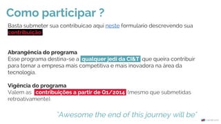 Basta submeter sua contribuicao aqui neste formulario descrevendo sua
contribuição .
Abrangência do programa
Esse programa destina-se a qualquer jedi da CI&T que queira contribuir
para tornar a empresa mais competitiva e mais inovadora na área da
tecnologia.
Vigência do programa
Valem as contribuições a partir de Q1/2014 (mesmo que submetidas
retroativamente).
Como participar ?
"Awesome the end of this journey will be"
 
