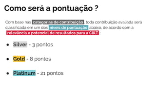 Como será a pontuação ?
Com base nas categorias de contribuição , toda contribuição avaliada será
classificada em um dos níveis de pontuação abaixo, de acordo com a
relevância e potencial de resultados para a CI&T :
● Silver - 3 pontos
● Gold - 8 pontos
● Platinum - 21 pontos
 