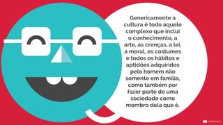 Genericamente a
cultura é todo aquele
complexo que inclui
o conhecimento, a
arte, as crenças, a lei,
a moral, os costumes
e todos os hábitos e
aptidões adquiridos
pelo homem não
somente em família,
como também por
fazer parte de uma
sociedade como
membro dela que é.
 