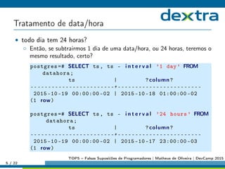 Tratamento de data/hora
• todo dia tem 24 horas?
◦ Então, se subtrairmos 1 dia de uma data/hora, ou 24 horas, teremos o
mesmo resultado, certo?
postgres =# SELECT ts , ts - i n t e r v a l ’1 day’ FROM
datahora;
ts | ?column?
------------------------+------------------------
2015 -10 -19 00:00:00 -02 | 2015 -10 -18 01:00:00 -02
(1 row)
postgres =# SELECT ts , ts - i n t e r v a l ’24 hours ’ FROM
datahora;
ts | ?column?
------------------------+------------------------
2015 -10 -19 00:00:00 -02 | 2015 -10 -17 23:00:00 -03
(1 row)
5 / 22
TOP5 – Falsas Suposićões de Programadores | Matheus de Oliveira | DevCamp 2015
 