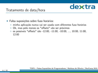 Tratamento de data/hora
• Falsa suposições sobre fuso horários:
◦ minha aplicação nunca vai ser usada com diferentes fuso horários
◦ Ok, mas pelo menos os oﬀsets vão ser próximos
◦ os possíveis oﬀsets são -12:00, -11:00, -10:00, ..., 10:00, 11:00,
12:00
6 / 22
TOP5 – Falsas Suposićões de Programadores | Matheus de Oliveira | DevCamp 2015
 