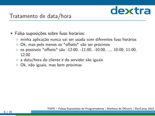 Tratamento de data/hora
• Falsa suposições sobre fuso horários:
◦ minha aplicação nunca vai ser usada com diferentes fuso horários
◦ Ok, mas pelo menos os oﬀsets vão ser próximos
◦ os possíveis oﬀsets são -12:00, -11:00, -10:00, ..., 10:00, 11:00,
12:00
◦ a data/hora do cliente e do servidor são iguais
◦ Ok, não iguais, mas bem próximas
6 / 22
TOP5 – Falsas Suposićões de Programadores | Matheus de Oliveira | DevCamp 2015
 
