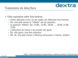 Tratamento de data/hora
• Falsa suposições sobre fuso horários:
◦ minha aplicação nunca vai ser usada com diferentes fuso horários
◦ Ok, mas pelo menos os oﬀsets vão ser próximos
◦ os possíveis oﬀsets são -12:00, -11:00, -10:00, ..., 10:00, 11:00,
12:00
◦ a data/hora do cliente e do servidor são iguais
◦ Ok, não iguais, mas bem próximas
◦ Ok, ok, mas pelo menos a diferença permanece a mesma, sempre!
6 / 22
TOP5 – Falsas Suposićões de Programadores | Matheus de Oliveira | DevCamp 2015
 