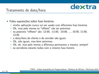 Tratamento de data/hora
• Falsa suposições sobre fuso horários:
◦ minha aplicação nunca vai ser usada com diferentes fuso horários
◦ Ok, mas pelo menos os oﬀsets vão ser próximos
◦ os possíveis oﬀsets são -12:00, -11:00, -10:00, ..., 10:00, 11:00,
12:00
◦ a data/hora do cliente e do servidor são iguais
◦ Ok, não iguais, mas bem próximas
◦ Ok, ok, mas pelo menos a diferença permanece a mesma, sempre!
◦ os servidores estarão todos com o mesmo fuso horário
6 / 22
TOP5 – Falsas Suposićões de Programadores | Matheus de Oliveira | DevCamp 2015
 