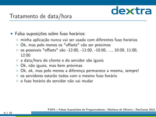 Tratamento de data/hora
• Falsa suposições sobre fuso horários:
◦ minha aplicação nunca vai ser usada com diferentes fuso horários
◦ Ok, mas pelo menos os oﬀsets vão ser próximos
◦ os possíveis oﬀsets são -12:00, -11:00, -10:00, ..., 10:00, 11:00,
12:00
◦ a data/hora do cliente e do servidor são iguais
◦ Ok, não iguais, mas bem próximas
◦ Ok, ok, mas pelo menos a diferença permanece a mesma, sempre!
◦ os servidores estarão todos com o mesmo fuso horário
◦ o fuso horário do servidor não vai mudar
6 / 22
TOP5 – Falsas Suposićões de Programadores | Matheus de Oliveira | DevCamp 2015
 