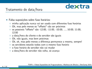 Tratamento de data/hora
• Falsa suposições sobre fuso horários:
◦ minha aplicação nunca vai ser usada com diferentes fuso horários
◦ Ok, mas pelo menos os oﬀsets vão ser próximos
◦ os possíveis oﬀsets são -12:00, -11:00, -10:00, ..., 10:00, 11:00,
12:00
◦ a data/hora do cliente e do servidor são iguais
◦ Ok, não iguais, mas bem próximas
◦ Ok, ok, mas pelo menos a diferença permanece a mesma, sempre!
◦ os servidores estarão todos com o mesmo fuso horário
◦ o fuso horário do servidor não vai mudar
◦ a data/hora do servidor não volta, só avança
6 / 22
TOP5 – Falsas Suposićões de Programadores | Matheus de Oliveira | DevCamp 2015
 