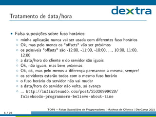 Tratamento de data/hora
• Falsa suposições sobre fuso horários:
◦ minha aplicação nunca vai ser usada com diferentes fuso horários
◦ Ok, mas pelo menos os oﬀsets vão ser próximos
◦ os possíveis oﬀsets são -12:00, -11:00, -10:00, ..., 10:00, 11:00,
12:00
◦ a data/hora do cliente e do servidor são iguais
◦ Ok, não iguais, mas bem próximas
◦ Ok, ok, mas pelo menos a diferença permanece a mesma, sempre!
◦ os servidores estarão todos com o mesmo fuso horário
◦ o fuso horário do servidor não vai mudar
◦ a data/hora do servidor não volta, só avança
◦ ... http://infiniteundo.com/post/25326999628/
falsehoods-programmers-believe-about-time
6 / 22
TOP5 – Falsas Suposićões de Programadores | Matheus de Oliveira | DevCamp 2015
 