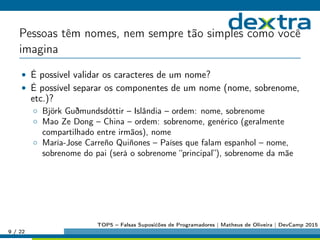 Pessoas têm nomes, nem sempre tão simples como você
imagina
• É possível validar os caracteres de um nome?
• É possível separar os componentes de um nome (nome, sobrenome,
etc.)?
◦ Björk Guðmundsdóttir – Islândia – ordem: nome, sobrenome
◦ Mao Ze Dong – China – ordem: sobrenome, genérico (geralmente
compartilhado entre irmãos), nome
◦ María-Jose Carreño Quiñones – Países que falam espanhol – nome,
sobrenome do pai (será o sobrenome “principal”), sobrenome da mãe
9 / 22
TOP5 – Falsas Suposićões de Programadores | Matheus de Oliveira | DevCamp 2015
 