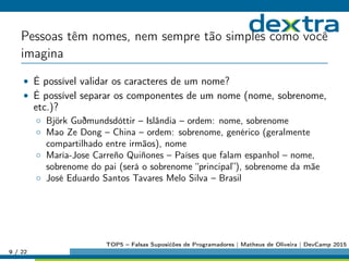 Pessoas têm nomes, nem sempre tão simples como você
imagina
• É possível validar os caracteres de um nome?
• É possível separar os componentes de um nome (nome, sobrenome,
etc.)?
◦ Björk Guðmundsdóttir – Islândia – ordem: nome, sobrenome
◦ Mao Ze Dong – China – ordem: sobrenome, genérico (geralmente
compartilhado entre irmãos), nome
◦ María-Jose Carreño Quiñones – Países que falam espanhol – nome,
sobrenome do pai (será o sobrenome “principal”), sobrenome da mãe
◦ José Eduardo Santos Tavares Melo Silva – Brasil
9 / 22
TOP5 – Falsas Suposićões de Programadores | Matheus de Oliveira | DevCamp 2015
 
