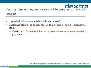 Pessoas têm nomes, nem sempre tão simples como você
imagina
• É possível validar os caracteres de um nome?
• É possível separar os componentes de um nome (nome, sobrenome,
etc.)?
◦ Velikkakathu Sankaran Achuthanandan – Índia – sobrenome, nome do
pai, nome
10 / 22
TOP5 – Falsas Suposićões de Programadores | Matheus de Oliveira | DevCamp 2015
 