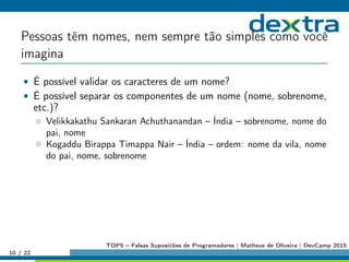 Pessoas têm nomes, nem sempre tão simples como você
imagina
• É possível validar os caracteres de um nome?
• É possível separar os componentes de um nome (nome, sobrenome,
etc.)?
◦ Velikkakathu Sankaran Achuthanandan – Índia – sobrenome, nome do
pai, nome
◦ Kogaddu Birappa Timappa Nair – Índia – ordem: nome da vila, nome
do pai, nome, sobrenome
10 / 22
TOP5 – Falsas Suposićões de Programadores | Matheus de Oliveira | DevCamp 2015
 