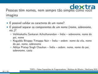 Pessoas têm nomes, nem sempre tão simples como você
imagina
• É possível validar os caracteres de um nome?
• É possível separar os componentes de um nome (nome, sobrenome,
etc.)?
◦ Velikkakathu Sankaran Achuthanandan – Índia – sobrenome, nome do
pai, nome
◦ Kogaddu Birappa Timappa Nair – Índia – ordem: nome da vila, nome
do pai, nome, sobrenome
◦ Aditya Pratap Singh Chauhan – Índia – ordem: nome, nome do pai,
sobrenome, casta
10 / 22
TOP5 – Falsas Suposićões de Programadores | Matheus de Oliveira | DevCamp 2015
 