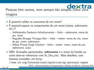 Pessoas têm nomes, nem sempre tão simples como você
imagina
• É possível validar os caracteres de um nome?
• É possível separar os componentes de um nome (nome, sobrenome,
etc.)?
◦ Velikkakathu Sankaran Achuthanandan – Índia – sobrenome, nome do
pai, nome
◦ Kogaddu Birappa Timappa Nair – Índia – ordem: nome da vila, nome
do pai, nome, sobrenome
◦ Aditya Pratap Singh Chauhan – Índia – ordem: nome, nome do pai,
sobrenome, casta
• OBS: Exemplos aproximados, sobrenome é o nome da família ou
como deve-se referenciar com Sr./Sra./etc. Mais detalhes, com
mesmos exemplos, em http:
//www.w3.org/International/questions/qa-personal-names
10 / 22
TOP5 – Falsas Suposićões de Programadores | Matheus de Oliveira | DevCamp 2015
 