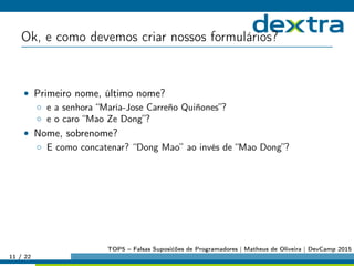 Ok, e como devemos criar nossos formulários?
• Primeiro nome, último nome?
◦ e a senhora “María-Jose Carreño Quiñones”?
◦ e o caro “Mao Ze Dong”?
• Nome, sobrenome?
◦ E como concatenar? “Dong Mao” ao invés de “Mao Dong”?
11 / 22
TOP5 – Falsas Suposićões de Programadores | Matheus de Oliveira | DevCamp 2015
 