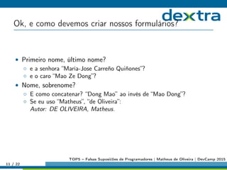 Ok, e como devemos criar nossos formulários?
• Primeiro nome, último nome?
◦ e a senhora “María-Jose Carreño Quiñones”?
◦ e o caro “Mao Ze Dong”?
• Nome, sobrenome?
◦ E como concatenar? “Dong Mao” ao invés de “Mao Dong”?
◦ Se eu uso “Matheus”, “de Oliveira”:
Autor: DE OLIVEIRA, Matheus.
11 / 22
TOP5 – Falsas Suposićões de Programadores | Matheus de Oliveira | DevCamp 2015
 