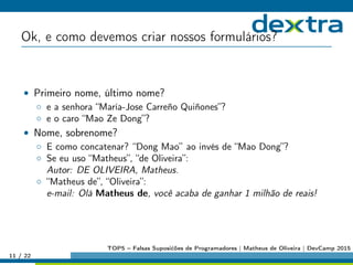Ok, e como devemos criar nossos formulários?
• Primeiro nome, último nome?
◦ e a senhora “María-Jose Carreño Quiñones”?
◦ e o caro “Mao Ze Dong”?
• Nome, sobrenome?
◦ E como concatenar? “Dong Mao” ao invés de “Mao Dong”?
◦ Se eu uso “Matheus”, “de Oliveira”:
Autor: DE OLIVEIRA, Matheus.
◦ “Matheus de”, “Oliveira”:
e-mail: Olá Matheus de, você acaba de ganhar 1 milhão de reais!
11 / 22
TOP5 – Falsas Suposićões de Programadores | Matheus de Oliveira | DevCamp 2015
 