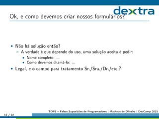 Ok, e como devemos criar nossos formulários?
• Não há solução então?
◦ A verdade é que depende do uso, uma solução aceita é pedir:
• Nome completo: ...
• Como devemos chamá-lo: ...
• Legal, e o campo para tratamento Sr./Sra./Dr./etc.?
12 / 22
TOP5 – Falsas Suposićões de Programadores | Matheus de Oliveira | DevCamp 2015
 