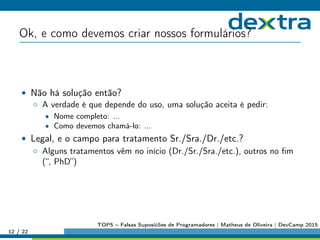 Ok, e como devemos criar nossos formulários?
• Não há solução então?
◦ A verdade é que depende do uso, uma solução aceita é pedir:
• Nome completo: ...
• Como devemos chamá-lo: ...
• Legal, e o campo para tratamento Sr./Sra./Dr./etc.?
◦ Alguns tratamentos vêm no início (Dr./Sr./Sra./etc.), outros no ﬁm
(“, PhD”)
12 / 22
TOP5 – Falsas Suposićões de Programadores | Matheus de Oliveira | DevCamp 2015
 