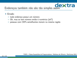 Endereços também não são tão simples assim
• Errado:
◦ todo endereço possui um número
◦ Ok, mas se tem número então é numérico (ah?)
◦ pessoas com CEPs semelhantes moram na mesma região
14 / 22
TOP5 – Falsas Suposićões de Programadores | Matheus de Oliveira | DevCamp 2015
 