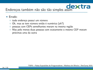 Endereços também não são tão simples assim
• Errado:
◦ todo endereço possui um número
◦ Ok, mas se tem número então é numérico (ah?)
◦ pessoas com CEPs semelhantes moram na mesma região
◦ Mas pelo menos duas pessoas com exatamente o mesmo CEP moram
próximas uma da outra
14 / 22
TOP5 – Falsas Suposićões de Programadores | Matheus de Oliveira | DevCamp 2015
 