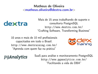 Matheus de Oliveira
<matheus.oliveira@dextra.com.br>
Mais de 15 anos trabalhando de suporte e
consultoria PostgreSQL
http://www.dextra.com.br/
“Crafting Software, Transforming Business”
10 anos e mais de 10 mil proﬁssionais
capacitados em todo o Brasil.
http://www.dextraining.com.br/
“Aprenda com quem faz na prática”
SaaS para análise e monitoramento PostgreSQL
http://www.pganalytics.com.br/
“Facilitando a vida do DBA”
 