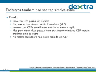Endereços também não são tão simples assim
• Errado:
◦ todo endereço possui um número
◦ Ok, mas se tem número então é numérico (ah?)
◦ pessoas com CEPs semelhantes moram na mesma região
◦ Mas pelo menos duas pessoas com exatamente o mesmo CEP moram
próximas uma da outra
◦ No mesmo logradouro não existe mais de um CEP
14 / 22
TOP5 – Falsas Suposićões de Programadores | Matheus de Oliveira | DevCamp 2015
 