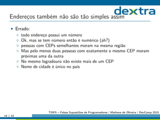 Endereços também não são tão simples assim
• Errado:
◦ todo endereço possui um número
◦ Ok, mas se tem número então é numérico (ah?)
◦ pessoas com CEPs semelhantes moram na mesma região
◦ Mas pelo menos duas pessoas com exatamente o mesmo CEP moram
próximas uma da outra
◦ No mesmo logradouro não existe mais de um CEP
◦ Nome de cidade é único no país
14 / 22
TOP5 – Falsas Suposićões de Programadores | Matheus de Oliveira | DevCamp 2015
 
